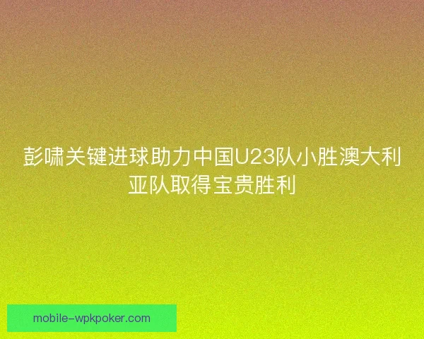 彭啸关键进球助力中国U23队小胜澳大利亚队取得宝贵胜利