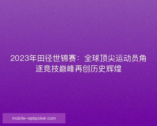 2023年田径世锦赛:全球顶尖运动员角逐竞技巅峰再创历史辉煌 2023年田径世锦赛:全球顶尖运动员角逐竞技巅峰再创历史辉煌