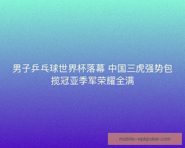 男子乒乓球世界杯落幕 中国三虎强势包揽冠亚季军荣耀全满