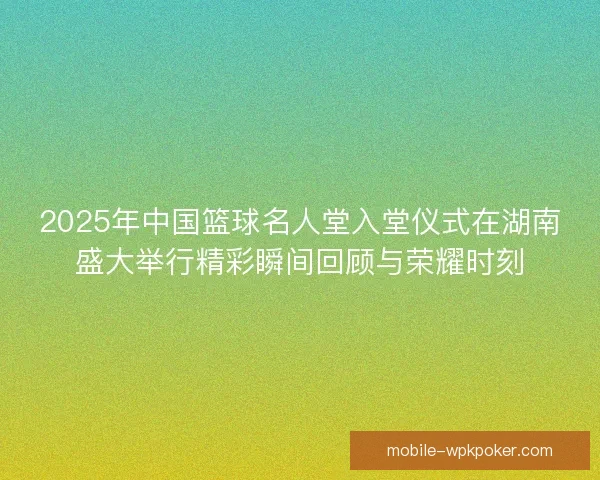 2025年中国篮球名人堂入堂仪式在湖南盛大举行精彩瞬间回顾与荣耀时刻 2025年中国篮球名人堂入堂仪式在湖南盛大举行精彩瞬间回顾与荣耀时刻